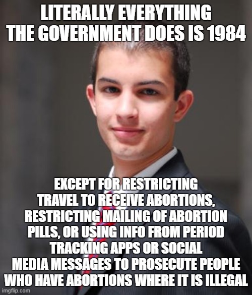 Conservative logic |  LITERALLY EVERYTHING THE GOVERNMENT DOES IS 1984; EXCEPT FOR RESTRICTING TRAVEL TO RECEIVE ABORTIONS, RESTRICTING MAILING OF ABORTION PILLS, OR USING INFO FROM PERIOD TRACKING APPS OR SOCIAL MEDIA MESSAGES TO PROSECUTE PEOPLE WHO HAVE ABORTIONS WHERE IT IS ILLEGAL | image tagged in college conservative,conservative logic,abortion,fascism,roe v wade,1984 | made w/ Imgflip meme maker
