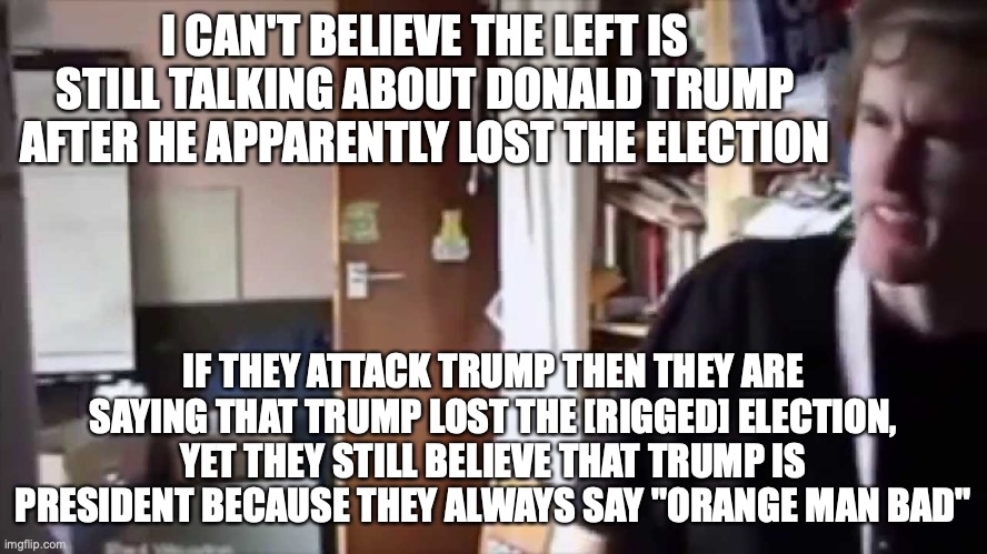 the word rigged was added as the left don't say the election is rigged but the 2020 election is rigged | I CAN'T BELIEVE THE LEFT IS STILL TALKING ABOUT DONALD TRUMP AFTER HE APPARENTLY LOST THE ELECTION; IF THEY ATTACK TRUMP THEN THEY ARE SAYING THAT TRUMP LOST THE [RIGGED] ELECTION, YET THEY STILL BELIEVE THAT TRUMP IS PRESIDENT BECAUSE THEY ALWAYS SAY "ORANGE MAN BAD" | image tagged in i can't believe you've done this,rigged elections,mcdonalds,liberal hypocrisy,meanwhile on politicstoo | made w/ Imgflip meme maker