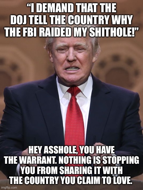 Donald Trump | “I DEMAND THAT THE DOJ TELL THE COUNTRY WHY THE FBI RAIDED MY SHITHOLE!”; HEY ASSHOLE, YOU HAVE THE WARRANT. NOTHING IS STOPPING YOU FROM SHARING IT WITH THE COUNTRY YOU CLAIM TO LOVE. | image tagged in donald trump | made w/ Imgflip meme maker