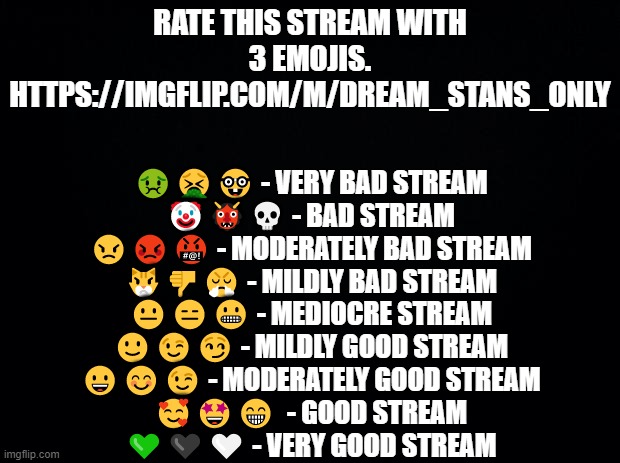 Neptune_The_Dream_Stan made a Dream Stan Only Stream. | RATE THIS STREAM WITH 3 EMOJIS.
HTTPS://IMGFLIP.COM/M/DREAM_STANS_ONLY; 🤢🤮🤓 - VERY BAD STREAM
🤡👹💀 - BAD STREAM
😠😡🤬 - MODERATELY BAD STREAM
😾👎😤 - MILDLY BAD STREAM
😐😑😬 - MEDIOCRE STREAM
🙂😉😏 - MILDLY GOOD STREAM
😀😊😉 - MODERATELY GOOD STREAM
🥰🤩😁  - GOOD STREAM
💚🖤🤍 - VERY GOOD STREAM | image tagged in black background,polls | made w/ Imgflip meme maker