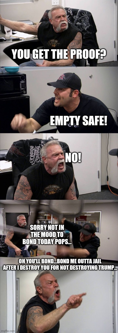 American Chopper Argument Meme | YOU GET THE PROOF? EMPTY SAFE! NO! SORRY NOT IN THE MOOD TO BOND TODAY POPS... OH YOU'LL BOND...BOND ME OUTTA JAIL AFTER I DESTROY YOU FOR NOT DESTROYING TRUMP... | image tagged in memes,american chopper argument | made w/ Imgflip meme maker