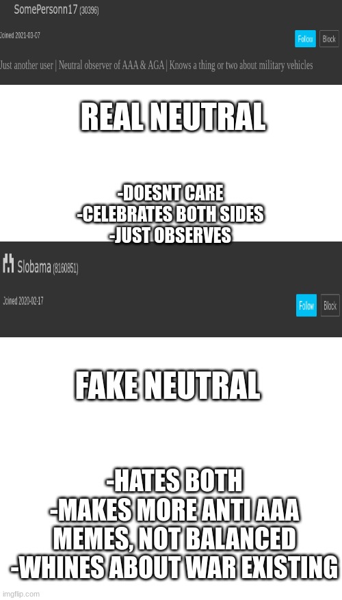REAL NEUTRAL; -DOESNT CARE
-CELEBRATES BOTH SIDES
-JUST OBSERVES; FAKE NEUTRAL; -HATES BOTH
-MAKES MORE ANTI AAA MEMES, NOT BALANCED
-WHINES ABOUT WAR EXISTING | image tagged in blank white template | made w/ Imgflip meme maker
