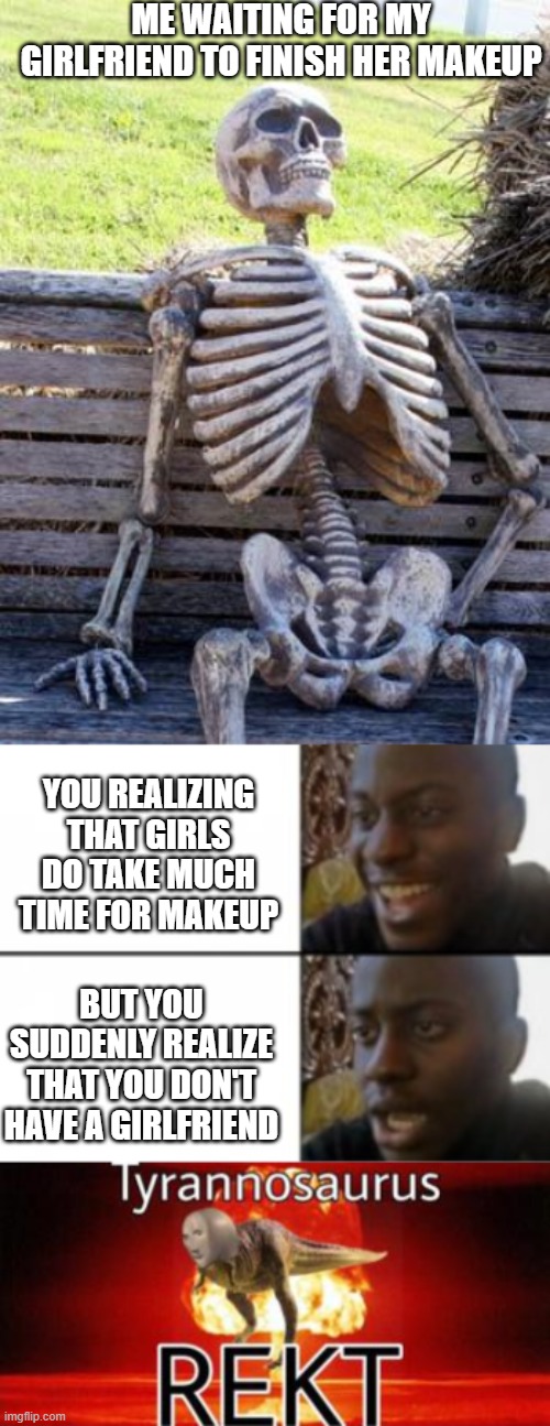 maybe good meme? IDK >U< | ME WAITING FOR MY GIRLFRIEND TO FINISH HER MAKEUP; YOU REALIZING THAT GIRLS DO TAKE MUCH TIME FOR MAKEUP; BUT YOU SUDDENLY REALIZE THAT YOU DON'T HAVE A GIRLFRIEND | image tagged in memes,waiting skeleton,happy sad,tyrannosaurus rekt | made w/ Imgflip meme maker