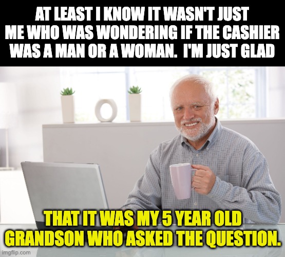 Man, woman? | AT LEAST I KNOW IT WASN'T JUST ME WHO WAS WONDERING IF THE CASHIER WAS A MAN OR A WOMAN.  I'M JUST GLAD; THAT IT WAS MY 5 YEAR OLD GRANDSON WHO ASKED THE QUESTION. | image tagged in hide the pain harold large | made w/ Imgflip meme maker