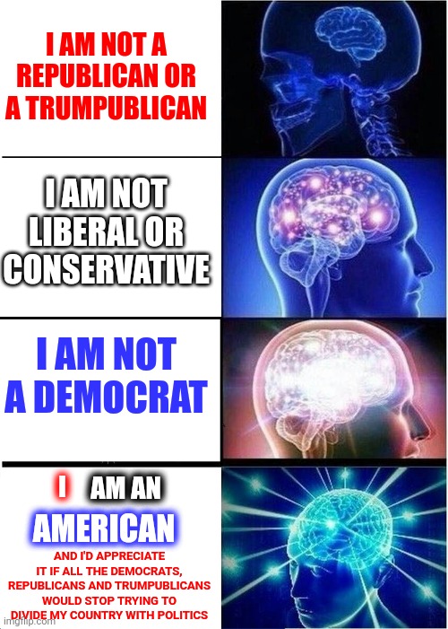 Get. Off. Of. The. Train.  No One Is Forcing You To Stay On That Train.  You Can Get Off At ANY Station Anytime You Choose | I AM NOT A REPUBLICAN OR A TRUMPUBLICAN; I AM NOT LIBERAL OR CONSERVATIVE; I AM NOT A DEMOCRAT; AM AN; I; AMERICAN; AND I'D APPRECIATE IT IF ALL THE DEMOCRATS, REPUBLICANS AND TRUMPUBLICANS WOULD STOP TRYING TO DIVIDE MY COUNTRY WITH POLITICS | image tagged in memes,expanding brain,politics,politicians,poli ticks,wake up | made w/ Imgflip meme maker