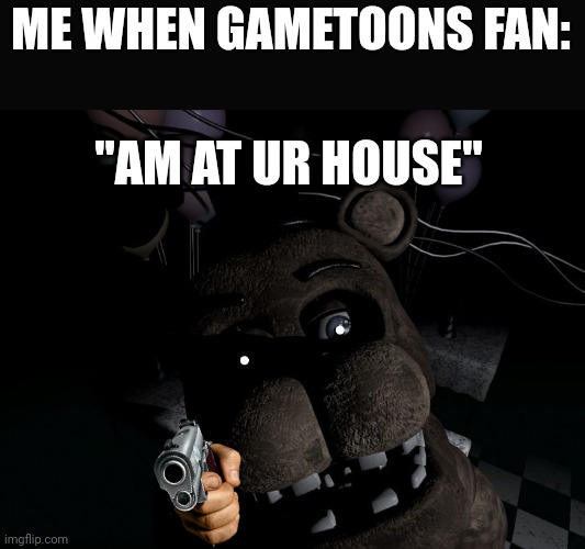 freddy looking at cam | ME WHEN GAMETOONS FAN: "AM AT UR HOUSE" | image tagged in freddy looking at cam | made w/ Imgflip meme maker