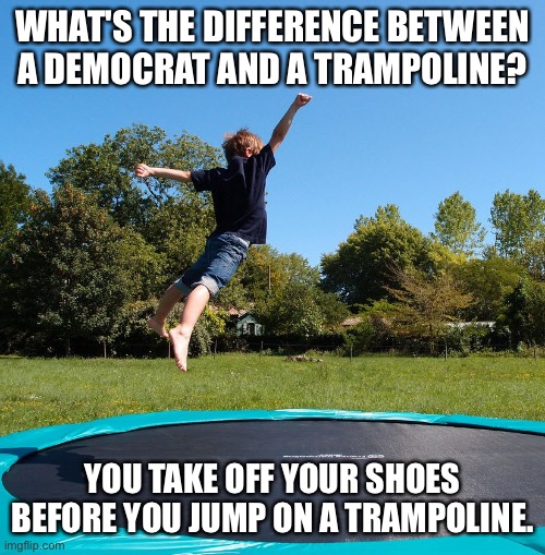 Difference, trampoline and Democrat | WHAT'S THE DIFFERENCE BETWEEN A DEMOCRAT AND A TRAMPOLINE? YOU TAKE OFF YOUR SHOES BEFORE YOU JUMP ON A TRAMPOLINE. | image tagged in trampoline,shoes off,on trampoline,politics,democrats | made w/ Imgflip meme maker