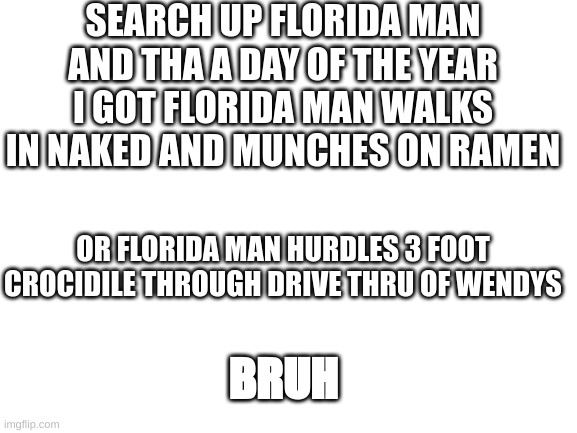 florida man | SEARCH UP FLORIDA MAN AND THA A DAY OF THE YEAR I GOT FLORIDA MAN WALKS IN NAKED AND MUNCHES ON RAMEN; OR FLORIDA MAN HURDLES 3 FOOT CROCIDILE THROUGH DRIVE THRU OF WENDYS; BRUH | image tagged in blank white template | made w/ Imgflip meme maker