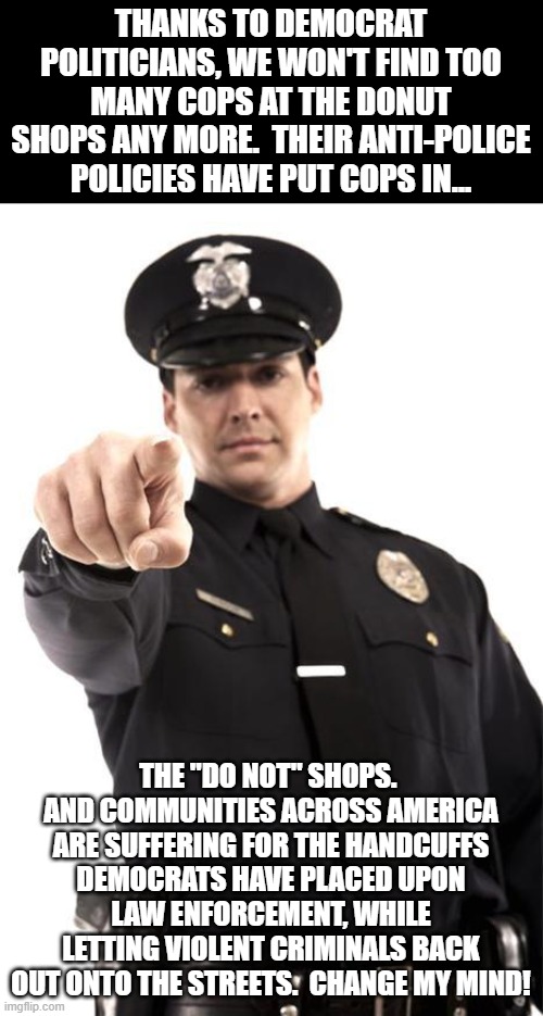 It's Not The Bangles America Anymore... | THANKS TO DEMOCRAT POLITICIANS, WE WON'T FIND TOO MANY COPS AT THE DONUT SHOPS ANY MORE.  THEIR ANTI-POLICE POLICIES HAVE PUT COPS IN... THE "DO NOT" SHOPS.  AND COMMUNITIES ACROSS AMERICA ARE SUFFERING FOR THE HANDCUFFS DEMOCRATS HAVE PLACED UPON LAW ENFORCEMENT, WHILE LETTING VIOLENT CRIMINALS BACK OUT ONTO THE STREETS.  CHANGE MY MIND! | image tagged in police,memes,so true memes,crime,america,corruption | made w/ Imgflip meme maker