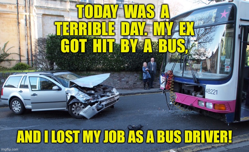 Terrible day | TODAY  WAS  A  TERRIBLE  DAY.  MY  EX  GOT  HIT  BY  A  BUS, AND I LOST MY JOB AS A BUS DRIVER! | image tagged in bus and car crash,ex hit by bus,i lost job,as bus driver,fun | made w/ Imgflip meme maker