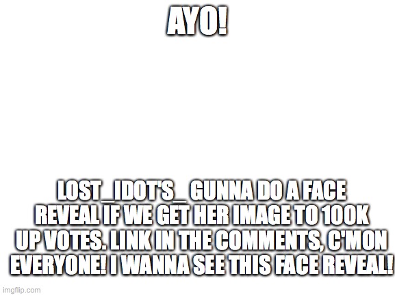 ATTENTION PLEASE!!!!!!!!!!!! | AYO! LOST_IDOT'S_ GUNNA DO A FACE REVEAL IF WE GET HER IMAGE TO 100K UP VOTES. LINK IN THE COMMENTS, C'MON EVERYONE! I WANNA SEE THIS FACE REVEAL! | image tagged in blank white template | made w/ Imgflip meme maker