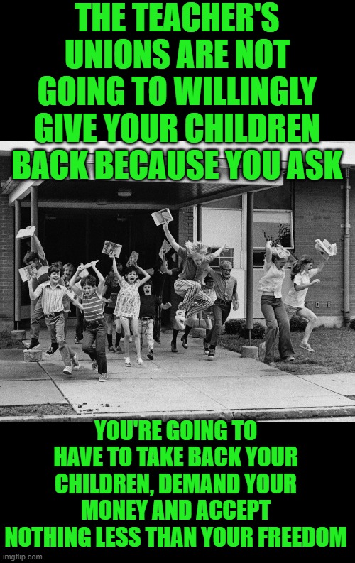 yep | THE TEACHER'S UNIONS ARE NOT GOING TO WILLINGLY GIVE YOUR CHILDREN BACK BECAUSE YOU ASK; YOU'RE GOING TO HAVE TO TAKE BACK YOUR CHILDREN, DEMAND YOUR MONEY AND ACCEPT NOTHING LESS THAN YOUR FREEDOM | image tagged in schools out,democrats | made w/ Imgflip meme maker