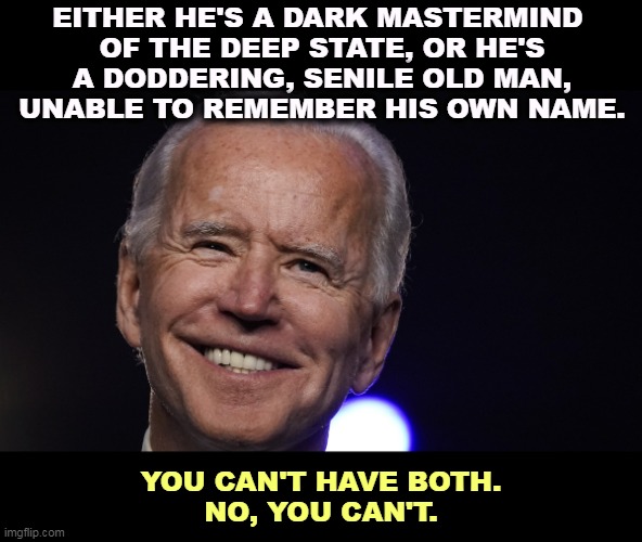Neither is true. | EITHER HE'S A DARK MASTERMIND 
OF THE DEEP STATE, OR HE'S
A DODDERING, SENILE OLD MAN, UNABLE TO REMEMBER HIS OWN NAME. YOU CAN'T HAVE BOTH.
NO, YOU CAN'T. | image tagged in president joe biden smile,smart,old,choice | made w/ Imgflip meme maker