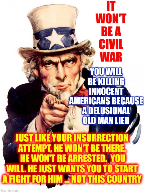 Congress Allows His Criminal Behavior Because They're Afraid Of Losing Power Since The Majority Always Votes For Progress | IT WON'T BE A CIVIL WAR; YOU WILL BE KILLING INNOCENT AMERICANS BECAUSE A DELUSIONAL OLD MAN LIED; JUST LIKE YOUR INSURRECTION ATTEMPT, HE WON'T BE THERE.  HE WON'T BE ARRESTED.  YOU WILL. HE JUST WANTS YOU TO START A FIGHT FOR HIM ... NOT THIS COUNTRY | image tagged in memes,uncle sam,ah shit here we go again,trump lied don't believe him again duh,go ahead do it again dumbasses,dumbasses | made w/ Imgflip meme maker