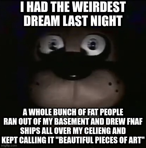 it was so very weird | I HAD THE WEIRDEST DREAM LAST NIGHT; A WHOLE BUNCH OF FAT PEOPLE RAN OUT OF MY BASEMENT AND DREW FNAF SHIPS ALL OVER MY CELIENG AND KEPT CALLING IT "BEAUTIFUL PIECES OF ART" | image tagged in freddy,fnaf,five nights at freddys,five nights at freddy's | made w/ Imgflip meme maker