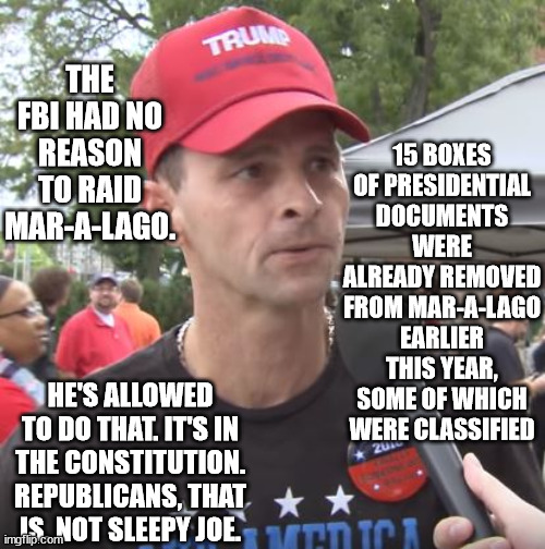 Trump has unlimited authority to commit ANY crime. | 15 BOXES OF PRESIDENTIAL DOCUMENTS WERE ALREADY REMOVED FROM MAR-A-LAGO EARLIER THIS YEAR, SOME OF WHICH WERE CLASSIFIED; THE FBI HAD NO REASON TO RAID MAR-A-LAGO. HE'S ALLOWED TO DO THAT. IT'S IN THE CONSTITUTION. REPUBLICANS, THAT IS. NOT SLEEPY JOE. | image tagged in trump supporter,excuse after excuse,idiot magats | made w/ Imgflip meme maker