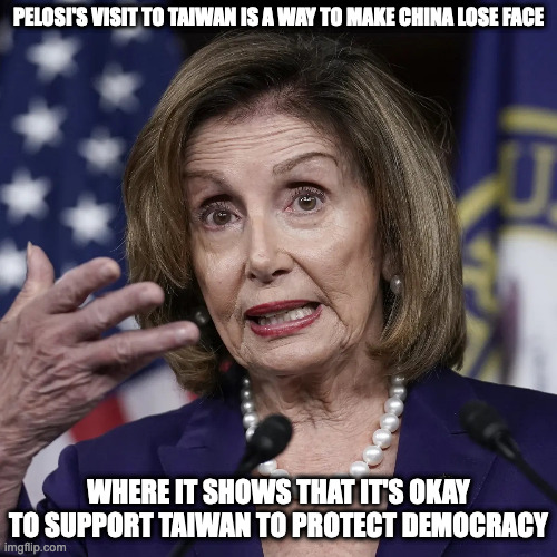 Pelosi Visiting Taiwan | PELOSI'S VISIT TO TAIWAN IS A WAY TO MAKE CHINA LOSE FACE; WHERE IT SHOWS THAT IT'S OKAY TO SUPPORT TAIWAN TO PROTECT DEMOCRACY | image tagged in nancy pelosi,taiwan,memes,politics | made w/ Imgflip meme maker