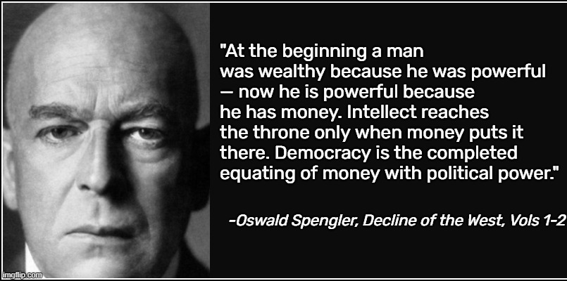 How many of you know of Oswald Spengler? Everybody knows of Orwell and Marx but Spengler predicted our world back in the 1920's | "At the beginning a man was wealthy because he was powerful — now he is powerful because he has money. Intellect reaches the throne only when money puts it there. Democracy is the completed equating of money with political power."; -Oswald Spengler, Decline of the West, Vols 1-2 | image tagged in oswald spengler,memes,quotes | made w/ Imgflip meme maker