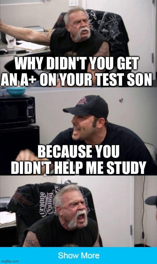 He didn't help me study ;( | WHY DIDN'T YOU GET AN A+ ON YOUR TEST SON; BECAUSE YOU DIDN'T HELP ME STUDY | image tagged in american chopper argument | made w/ Imgflip meme maker