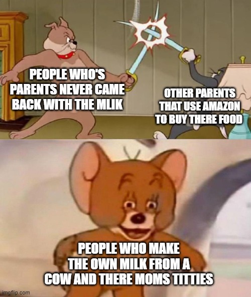 Tom and Jerry swordfight | PEOPLE WHO'S PARENTS NEVER CAME BACK WITH THE MLIK; OTHER PARENTS THAT USE AMAZON TO BUY THERE FOOD; PEOPLE WHO MAKE THE OWN MILK FROM A COW AND THERE MOMS TITTIES | image tagged in tom and jerry swordfight | made w/ Imgflip meme maker