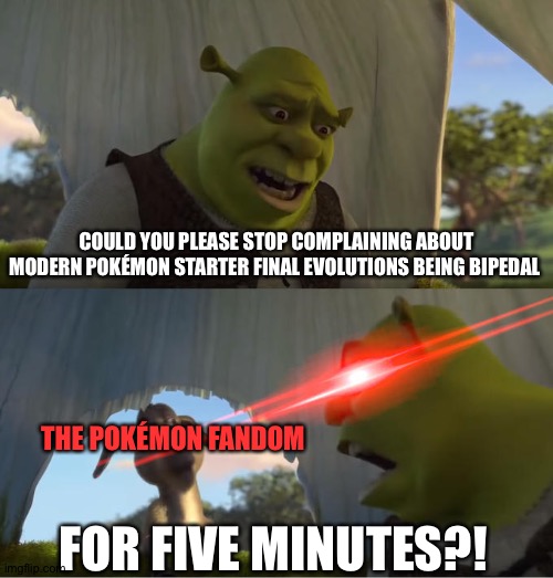 Shrek For Five Minutes | COULD YOU PLEASE STOP COMPLAINING ABOUT MODERN POKÉMON STARTER FINAL EVOLUTIONS BEING BIPEDAL; THE POKÉMON FANDOM; FOR FIVE MINUTES?! | image tagged in shrek for five minutes | made w/ Imgflip meme maker