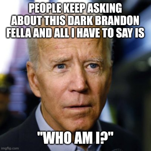 Biden confused | PEOPLE KEEP ASKING ABOUT THIS DARK BRANDON FELLA AND ALL I HAVE TO SAY IS; "WHO AM I?" | image tagged in joe biden | made w/ Imgflip meme maker