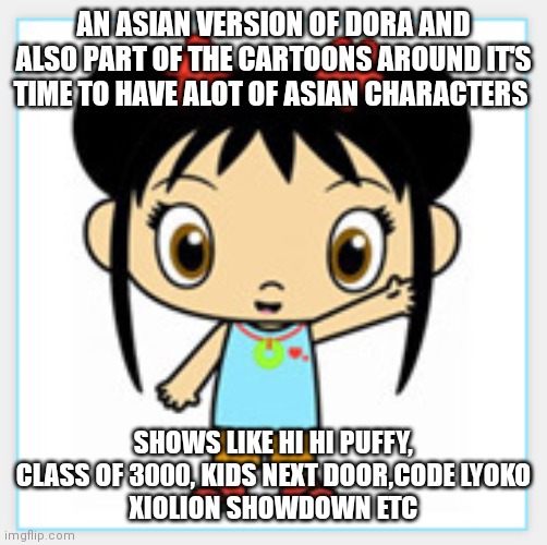 Ni-hao Kai-lan | AN ASIAN VERSION OF DORA AND ALSO PART OF THE CARTOONS AROUND IT'S TIME TO HAVE ALOT OF ASIAN CHARACTERS; SHOWS LIKE HI HI PUFFY, CLASS OF 3000, KIDS NEXT DOOR,CODE LYOKO
XIOLION SHOWDOWN ETC | image tagged in nostalgia | made w/ Imgflip meme maker