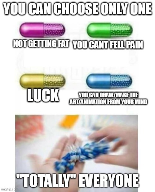 yup... |  YOU CAN CHOOSE ONLY ONE; NOT GETTING FAT; YOU CANT FELL PAIN; LUCK; YOU CAN DRAW/MAKE THE ART/ANIMATION FROM YOUR MIND; "TOTALLY" EVERYONE | image tagged in blank pills meme,so true memes | made w/ Imgflip meme maker