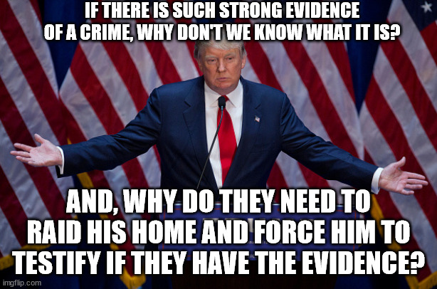 How many trials, impeachments. hearings and special prosecutors have they started? | IF THERE IS SUCH STRONG EVIDENCE OF A CRIME, WHY DON'T WE KNOW WHAT IT IS? AND, WHY DO THEY NEED TO RAID HIS HOME AND FORCE HIM TO TESTIFY IF THEY HAVE THE EVIDENCE? | image tagged in donald trump,sleepy joe,witch hunt | made w/ Imgflip meme maker