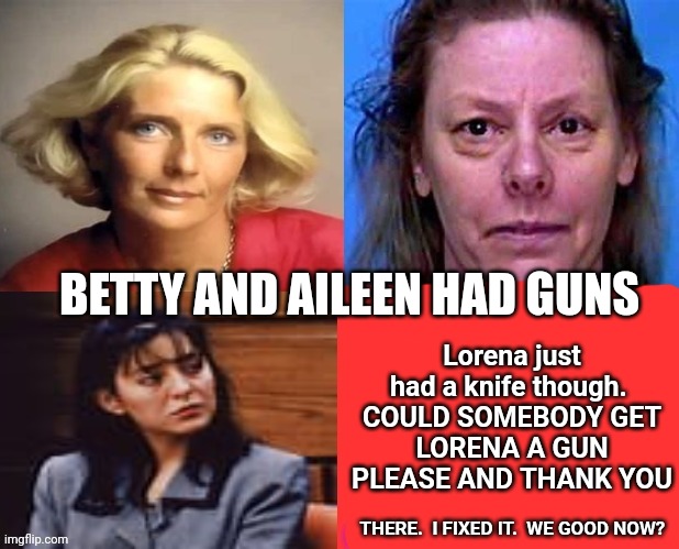 Everybody Means Everybody.  What?  It's Not Like They Boiled Your Pet Hasanphfeffer | Lorena just had a knife though. 

COULD SOMEBODY GET LORENA A GUN PLEASE AND THANK YOU; BETTY AND AILEEN HAD GUNS; THERE.  I FIXED IT.  WE GOOD NOW? | image tagged in memes,strong women,laughing women,angry women,women be trippin',mom pick me up i'm scared | made w/ Imgflip meme maker
