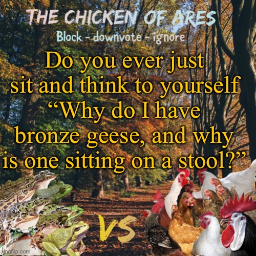 Like is that just me? | Do you ever just sit and think to yourself
“Why do I have bronze geese, and why is one sitting on a stool?” | image tagged in chicken of ares announces crap for everyone | made w/ Imgflip meme maker