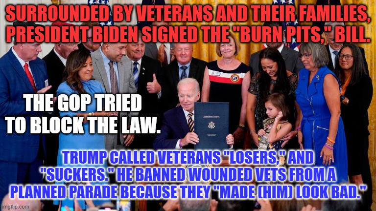 Veterans paid the price for our freedom, opportunities and rights. | SURROUNDED BY VETERANS AND THEIR FAMILIES, PRESIDENT BIDEN SIGNED THE "BURN PITS," BILL. THE GOP TRIED TO BLOCK THE LAW. TRUMP CALLED VETERANS "LOSERS," AND "SUCKERS." HE BANNED WOUNDED VETS FROM A PLANNED PARADE BECAUSE THEY "MADE (HIM) LOOK BAD." | image tagged in politics | made w/ Imgflip meme maker