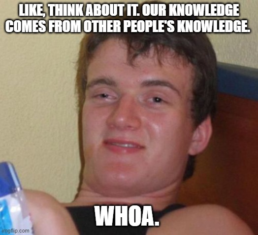 10 Guy Meme | LIKE, THINK ABOUT IT. OUR KNOWLEDGE COMES FROM OTHER PEOPLE'S KNOWLEDGE. WHOA. | image tagged in memes,10 guy | made w/ Imgflip meme maker