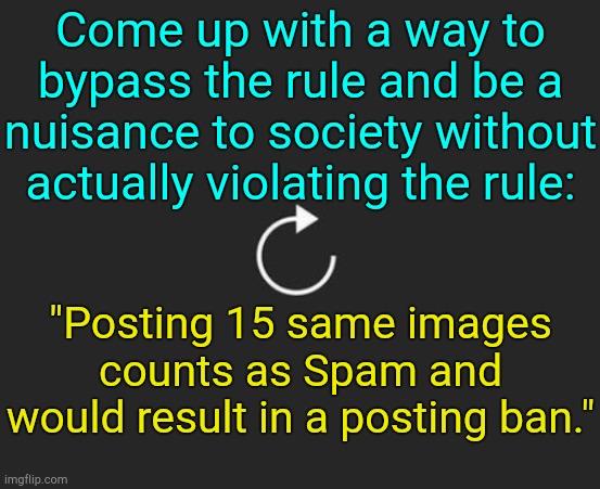 . | Come up with a way to bypass the rule and be a nuisance to society without actually violating the rule:; "Posting 15 same images counts as Spam and would result in a posting ban." | image tagged in replay button | made w/ Imgflip meme maker