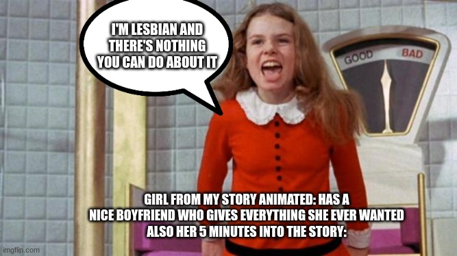 Oh shit here we go again | I'M LESBIAN AND THERE'S NOTHING YOU CAN DO ABOUT IT; GIRL FROM MY STORY ANIMATED: HAS A NICE BOYFRIEND WHO GIVES EVERYTHING SHE EVER WANTED
ALSO HER 5 MINUTES INTO THE STORY: | image tagged in spoiled veruca salt,my story animated,lesbian girl | made w/ Imgflip meme maker