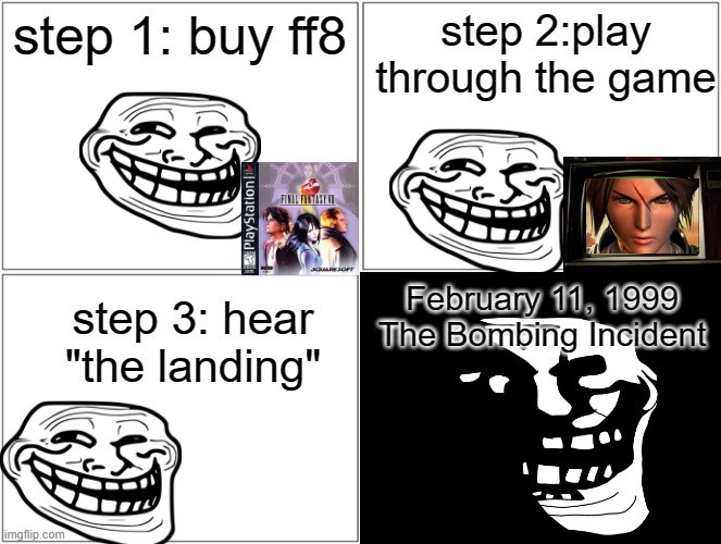 Trollge Plays a new Game, instantly regrets it | step 1: buy ff8; step 2:play through the game; February 11, 1999
The Bombing Incident; step 3: hear "the landing" | image tagged in final fantasy | made w/ Imgflip meme maker