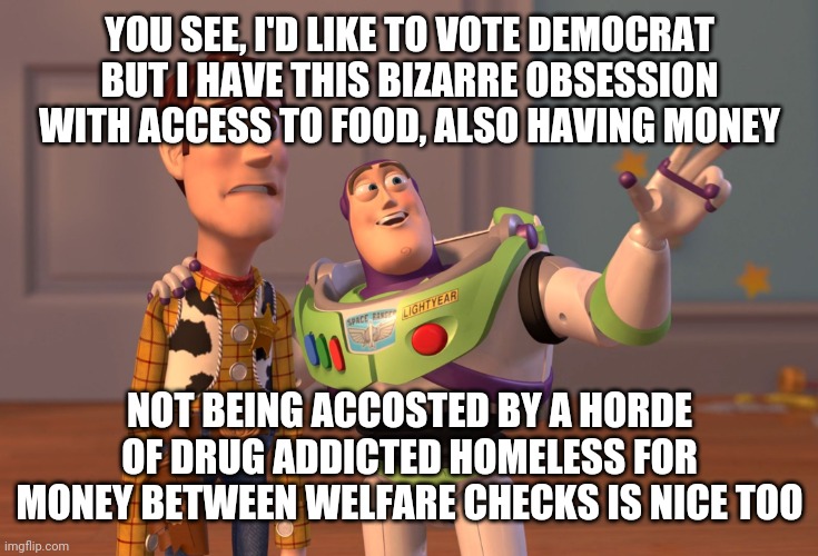 Just a few minor issues... | YOU SEE, I'D LIKE TO VOTE DEMOCRAT BUT I HAVE THIS BIZARRE OBSESSION WITH ACCESS TO FOOD, ALSO HAVING MONEY; NOT BEING ACCOSTED BY A HORDE OF DRUG ADDICTED HOMELESS FOR MONEY BETWEEN WELFARE CHECKS IS NICE TOO | image tagged in memes,x x everywhere | made w/ Imgflip meme maker