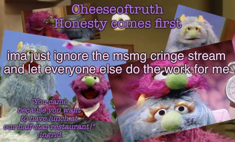 Cheeseoftruth's other other temp | ima just ignore the msmg cringe stream and let everyone else do the work for me | image tagged in cheeseoftruth's other other temp | made w/ Imgflip meme maker