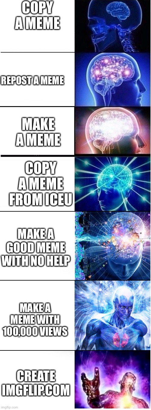 Expanding brain extended 2 | COPY A MEME; REPOST A MEME; MAKE A MEME; COPY A MEME FROM ICEU; MAKE A GOOD MEME WITH NO HELP; MAKE A MEME WITH 100,000 VIEWS; CREATE IMGFLIP.COM | image tagged in expanding brain extended 2 | made w/ Imgflip meme maker