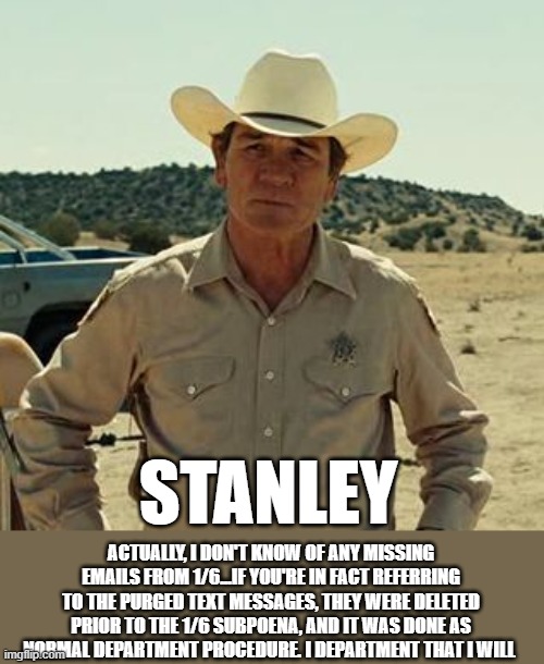 STANLEY ACTUALLY, I DON'T KNOW OF ANY MISSING EMAILS FROM 1/6...IF YOU'RE IN FACT REFERRING TO THE PURGED TEXT MESSAGES, THEY WERE DELETED P | image tagged in tommy lee jones no country | made w/ Imgflip meme maker