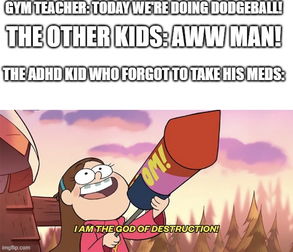 *heavy metal intensifies* | GYM TEACHER: TODAY WE'RE DOING DODGEBALL! THE OTHER KIDS: AWW MAN! THE ADHD KID WHO FORGOT TO TAKE HIS MEDS: | image tagged in memes,blank transparent square,i am the god of destruction,doom,funny | made w/ Imgflip meme maker