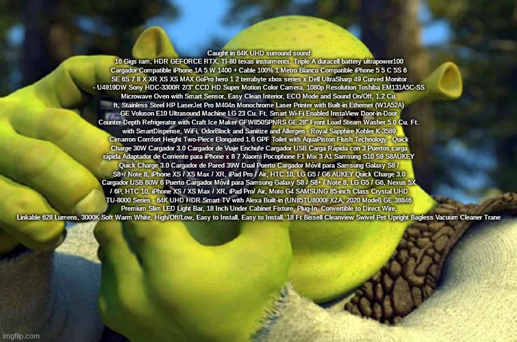 Shrek Caught in 4K | Caught in 64K UHD surround sound 16 Gigs ram, HDR GEFORCE RTX, TI-80 texas insturments, Triple A duracell battery ultrapower100 Cargador Compatible iPhone 1A 5 W 1400 + Cable 100% 1 Metro Blanco Compatible iPhone 5 5 C 5S 6 SE 6S 7 8 X XR XS XS MAX GoPro hero 1 2 terrabyte xbox series x Dell UltraSharp 49 Curved Monitor - U4919DW Sony HDC-3300R 2/3" CCD HD Super Motion Color Camera, 1080p Resolution Toshiba EM131A5C-SS Microwave Oven with Smart Sensor, Easy Clean Interior, ECO Mode and Sound On/Off, 1.2 Cu. ft, Stainless Steel HP LaserJet Pro M404n Monochrome Laser Printer with Built-in Ethernet (W1A52A) GE Voluson E10 Ultrasound Machine LG 23 Cu. Ft. Smart Wi-Fi Enabled InstaView Door-in-Door Counter-Depth Refrigerator with Craft Ice Maker GFW850SPNRS GE 28" Front Load Steam Washer 5.0 Cu. Ft. with SmartDispense, WiFi, OdorBlock and Sanitize and Allergen - Royal Sapphire Kohler K-3589 Cimarron Comfort Height Two-Piece Elongated 1.6 GPF Toilet with AquaPiston Flush Technology., Quick Charge 30W Cargador 3.0 Cargador de Viaje Enchufe Cargador USB Carga Rápida con 3 Puertos carga rápida Adaptador de Corriente para iPhone x 8 7 Xiaomi Pocophone F1 Mix 3 A1 Samsung S10 S9 S8AUKEY Quick Charge 3.0 Cargador de Pared 39W Dual Puerto Cargador Móvil para Samsung Galaxy S8 / S8+/ Note 8, iPhone XS / XS Max / XR, iPad Pro / Air, HTC 10, LG G5 / G6 AUKEY Quick Charge 3.0 Cargador USB 60W 6 Puerto Cargador Móvil para Samsung Galaxy S8 / S8+ / Note 8, LG G5 / G6, Nexus 5X / 6P, HTC 10, iPhone XS / XS Max / XR, iPad Pro/ Air, Moto G4 SAMSUNG 85-inch Class Crystal UHD TU-8000 Series - 64K UHD HDR Smart TV with Alexa Built-in (UN85TU8000FXZA, 2020 Model) GE 38846 Premium Slim LED Light Bar, 18 Inch Under Cabinet Fixture, Plug-In, Convertible to Direct Wire, Linkable 628 Lumens, 3000K Soft Warm White, High/Off/Low, Easy to Install, Easy to Install, 18 Ft Bissell Cleanview Swivel Pet Upright Bagless Vacuum Cleaner Trane | made w/ Imgflip meme maker