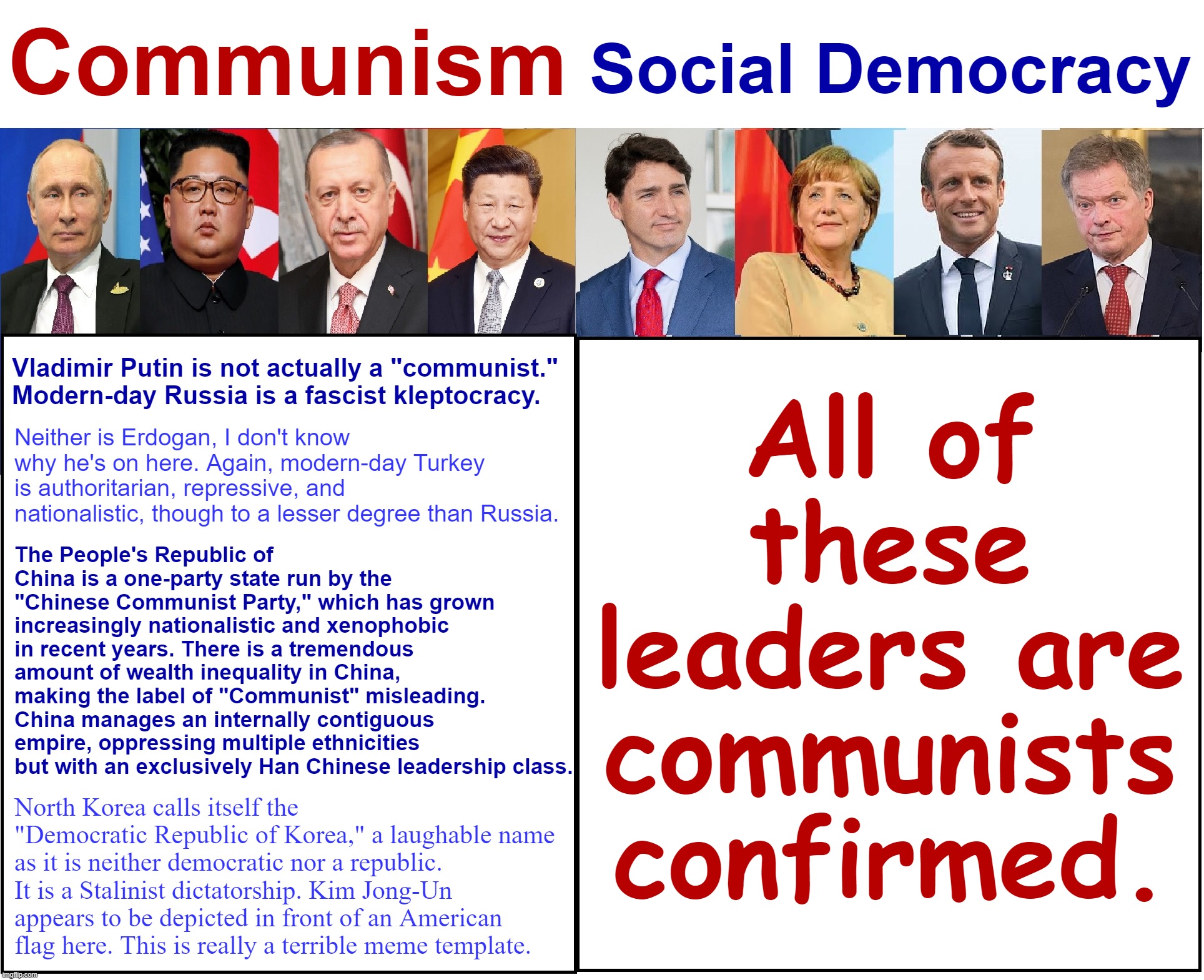Contemporary comparative politics with Interim President Slobama. | Communism; Social Democracy; All of these leaders are communists confirmed. Vladimir Putin is not actually a "communist." Modern-day Russia is a fascist kleptocracy. Neither is Erdogan, I don't know why he's on here. Again, modern-day Turkey is authoritarian, repressive, and nationalistic, though to a lesser degree than Russia. The People's Republic of China is a one-party state run by the "Chinese Communist Party," which has grown increasingly nationalistic and xenophobic in recent years. There is a tremendous amount of wealth inequality in China, making the label of "Communist" misleading. China manages an internally contiguous empire, oppressing multiple ethnicities but with an exclusively Han Chinese leadership class. North Korea calls itself the "Democratic Republic of Korea," a laughable name as it is neither democratic nor a republic. It is a Stalinist dictatorship. Kim Jong-Un appears to be depicted in front of an American flag here. This is really a terrible meme template. | image tagged in communism vs social democracy,contemporary,comparative,politics,with,interim president slobama | made w/ Imgflip meme maker