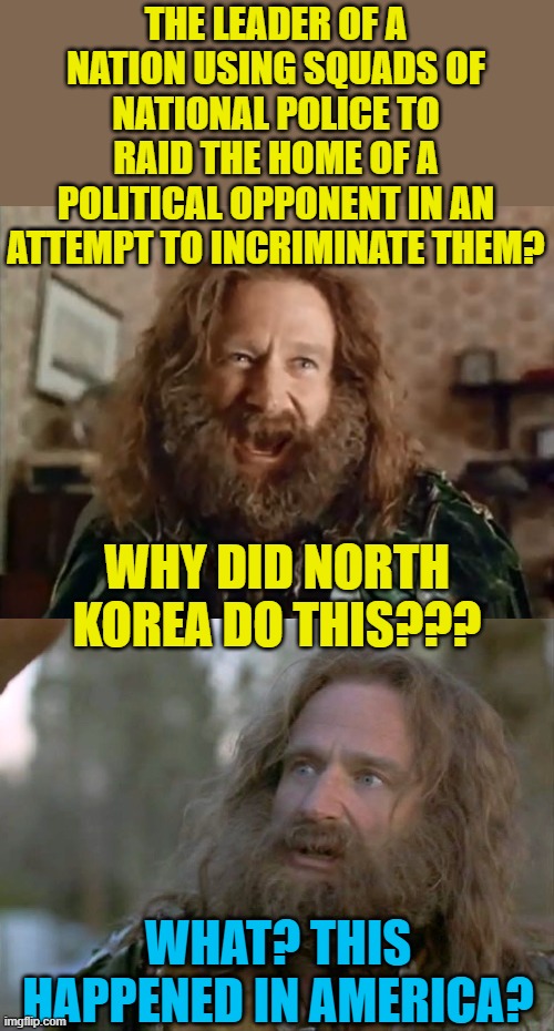 What country is this??? | THE LEADER OF A NATION USING SQUADS OF NATIONAL POLICE TO RAID THE HOME OF A POLITICAL OPPONENT IN AN ATTEMPT TO INCRIMINATE THEM? WHY DID NORTH KOREA DO THIS??? WHAT? THIS HAPPENED IN AMERICA? | image tagged in what year is it,political meme,fbi,america | made w/ Imgflip meme maker