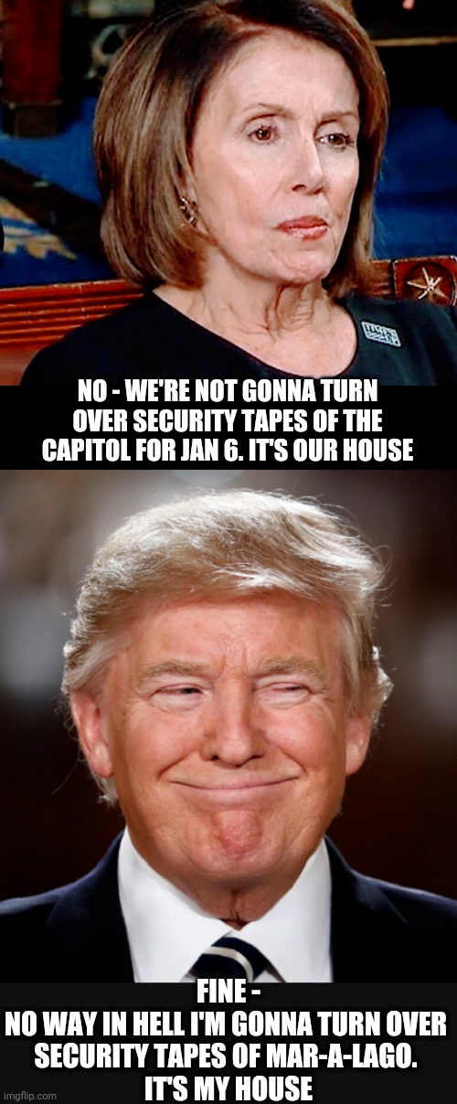 Show me yours... | NO - WE'RE NOT GONNA TURN OVER SECURITY TAPES OF THE CAPITOL FOR JAN 6. IT'S OUR HOUSE; FINE -
NO WAY IN HELL I'M GONNA TURN OVER 
SECURITY TAPES OF MAR-A-LAGO. 
IT'S MY HOUSE | image tagged in liberals,nancy pelosi,congress,jan 6,leftists,democrats | made w/ Imgflip meme maker