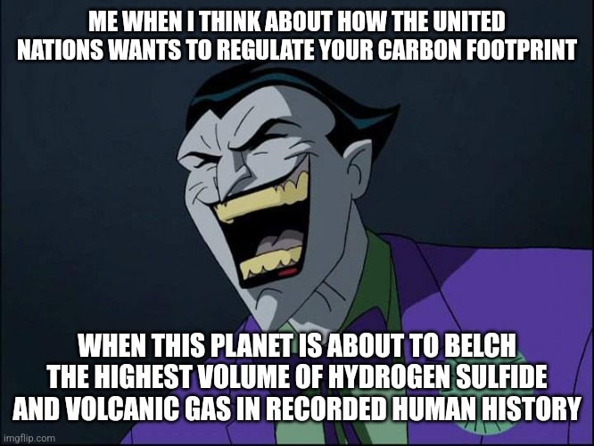 Joker Laugh | ME WHEN I THINK ABOUT HOW THE UNITED NATIONS WANTS TO REGULATE YOUR CARBON FOOTPRINT; WHEN THIS PLANET IS ABOUT TO BELCH THE HIGHEST VOLUME OF HYDROGEN SULFIDE AND VOLCANIC GAS IN RECORDED HUMAN HISTORY | image tagged in joker laugh | made w/ Imgflip meme maker
