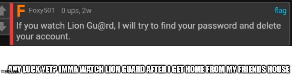 ANY LUCK YET? IMMA WATCH LION GUARD AFTER I GET HOME FROM MY FRIENDS HOUSE | image tagged in blank white template | made w/ Imgflip meme maker