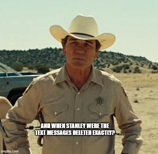 AND WHEN STANLEY WERE THE TEXT MESSAGES DELETED EXACTLY? | image tagged in tommy lee jones no country | made w/ Imgflip meme maker