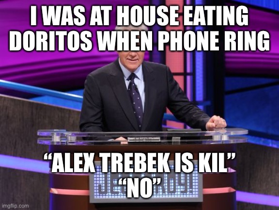 Alex Trebek Jeopardy | I WAS AT HOUSE EATING DORITOS WHEN PHONE RING; “ALEX TREBEK IS KIL”
“NO” | image tagged in alex trebek jeopardy | made w/ Imgflip meme maker