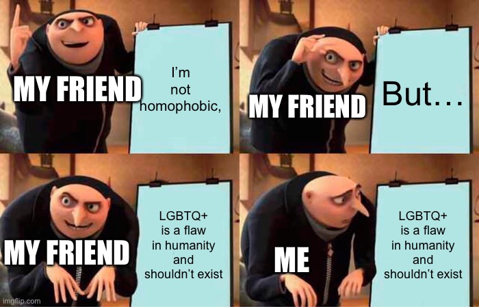 he’s an idiot | I’m not homophobic, But…; MY FRIEND; MY FRIEND; LGBTQ+ is a flaw in humanity and shouldn’t exist; LGBTQ+ is a flaw in humanity and shouldn’t exist; MY FRIEND; ME | image tagged in memes,gru's plan,homophobes | made w/ Imgflip meme maker